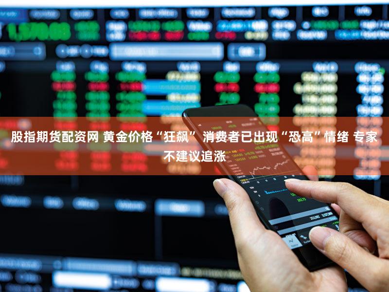 股指期货配资网 黄金价格“狂飙” 消费者已出现“恐高”情绪 专家不建议追涨