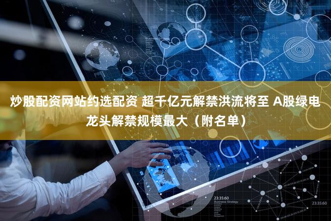 炒股配资网站约选配资 超千亿元解禁洪流将至 A股绿电龙头解禁规模最大(附名单)