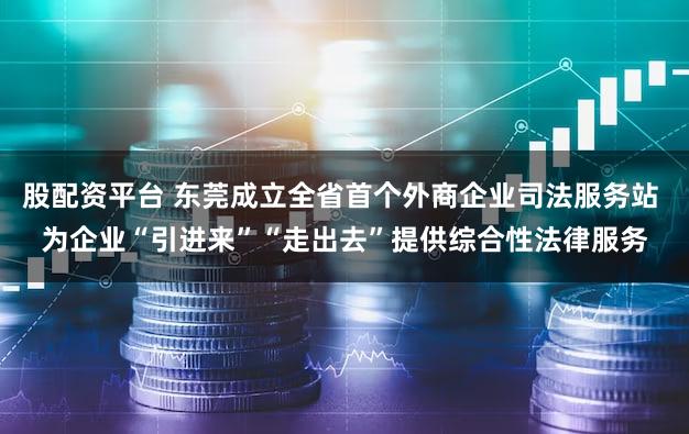 股配资平台 东莞成立全省首个外商企业司法服务站 为企业“引进来”“走出去”提供综合性法律服务