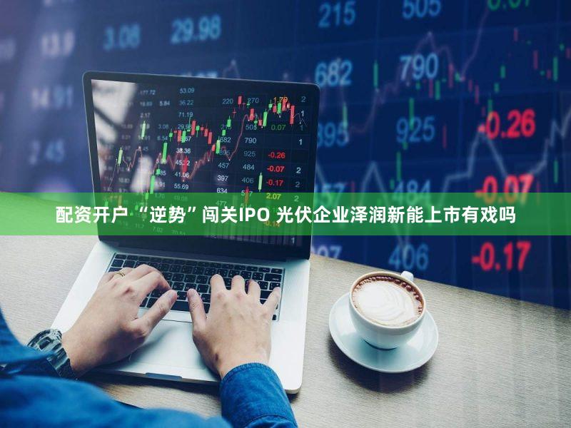 配资开户 “逆势”闯关IPO 光伏企业泽润新能上市有戏吗