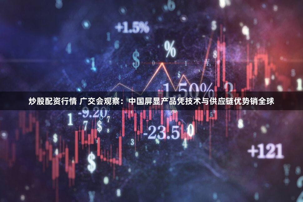 炒股配资行情 广交会观察：中国屏显产品凭技术与供应链优势销全球