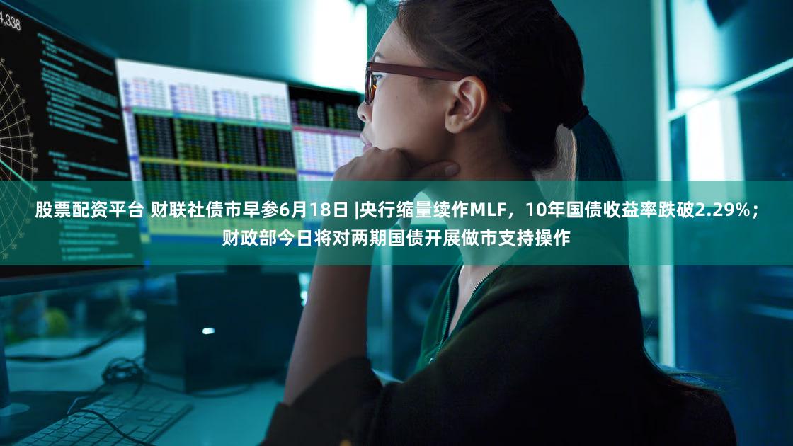 股票配资平台 财联社债市早参6月18日 |央行缩量续作MLF，10年国债收益率跌破2.29%；财政部今日将对两期国债开展做市支持操作