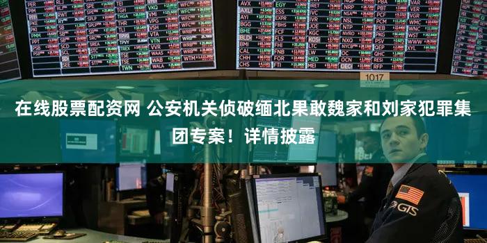 在线股票配资网 公安机关侦破缅北果敢魏家和刘家犯罪集团专案!详情披露