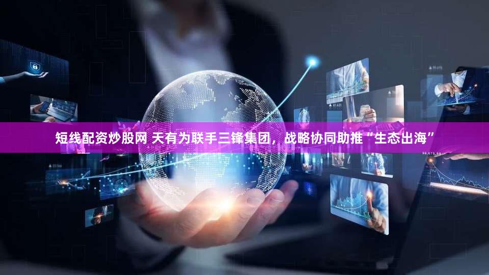 短线配资炒股网 天有为联手三锋集团,战略协同助推“生态出海”