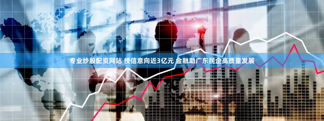 专业炒股配资网站 授信意向近3亿元 金融助广东民企高质量发展