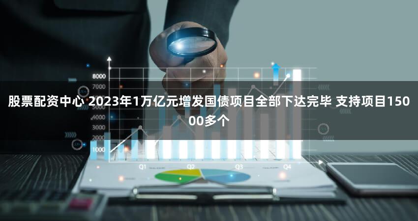 股票配资中心 2023年1万亿元增发国债项目全部下达完毕 支持项目15000多个