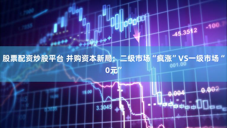 股票配资炒股平台 并购资本新局：二级市场“疯涨”VS一级市场“0元”