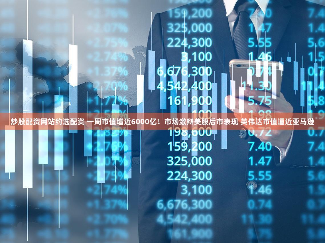炒股配资网站约选配资 一周市值增近6000亿！市场激辩美股后市表现 英伟达市值逼近亚马逊