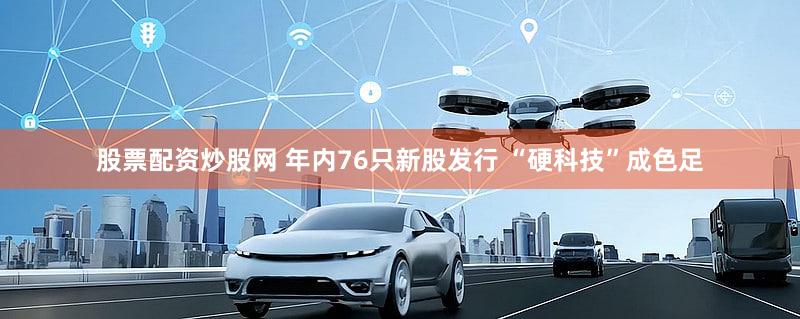 股票配资炒股网 年内76只新股发行 “硬科技”成色足