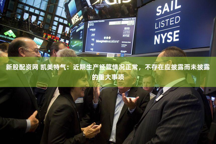 新股配资网 凯美特气：近期生产经营情况正常，不存在应披露而未披露的重大事项