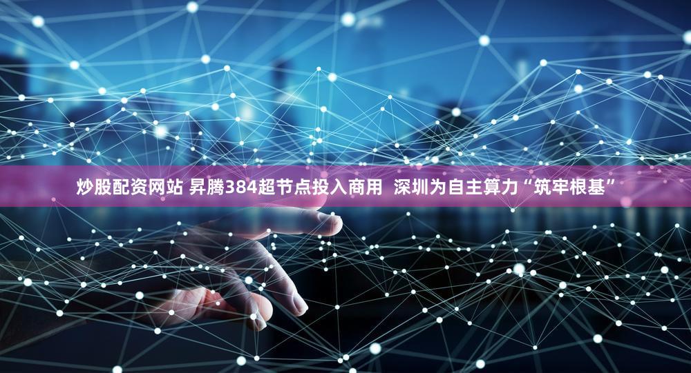 炒股配资网站 昇腾384超节点投入商用 深圳为自主算力“筑牢根基”