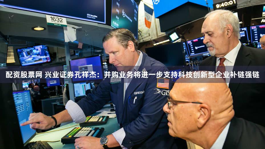 配资股票网 兴业证券孔祥杰：并购业务将进一步支持科技创新型企业补链强链