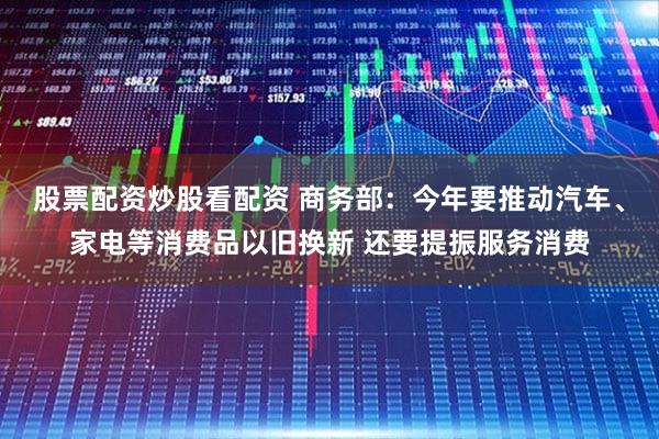 股票配资炒股看配资 商务部:今年要推动汽车、家电等消费品以旧换新 还要提振服务消费