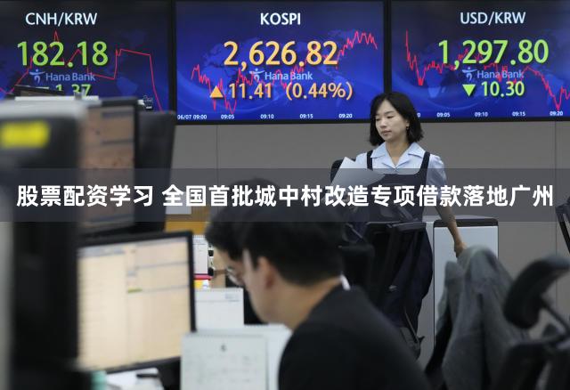 股票配资学习 全国首批城中村改造专项借款落地广州