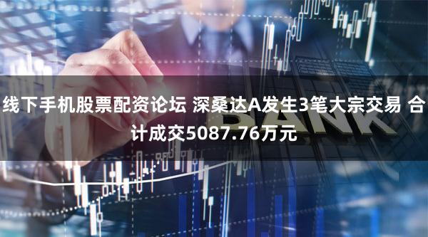 线下手机股票配资论坛 深桑达A发生3笔大宗交易 合计成交5087.76万元
