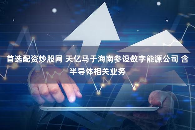 首选配资炒股网 天亿马于海南参设数字能源公司 含半导体相关业务