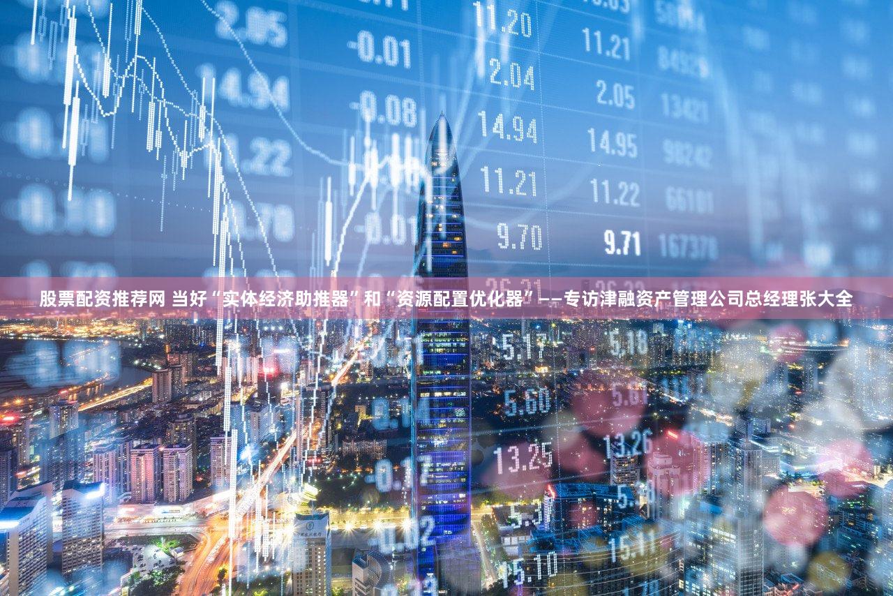 股票配资推荐网 当好“实体经济助推器”和“资源配置优化器”——专访津融资产管理公司总经理张大全