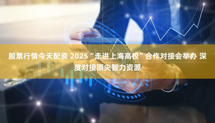 股票行情今天配资 2025“走进上海高校”合作对接会举办 深度对接顶尖智力资源