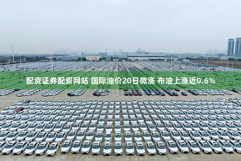 配资证券配资网站 国际油价20日微涨 布油上涨近0.6%