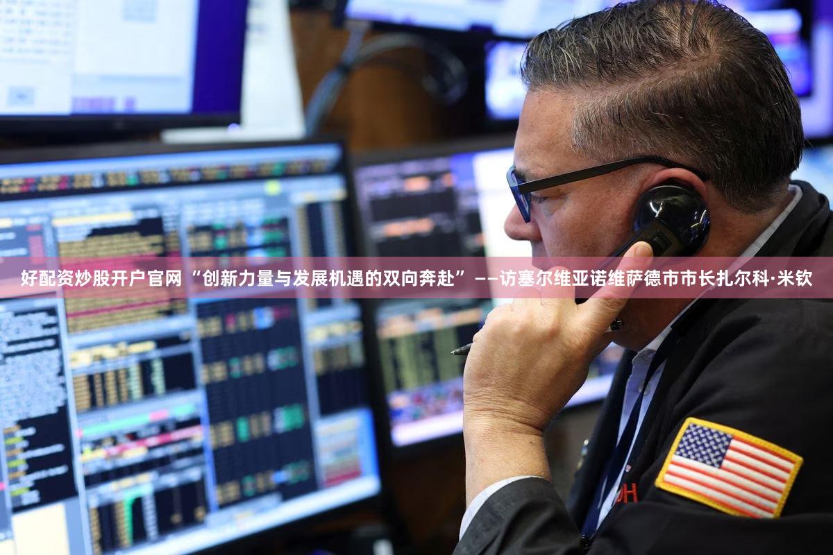 好配资炒股开户官网 “创新力量与发展机遇的双向奔赴” ——访塞尔维亚诺维萨德市市长扎尔科·米钦