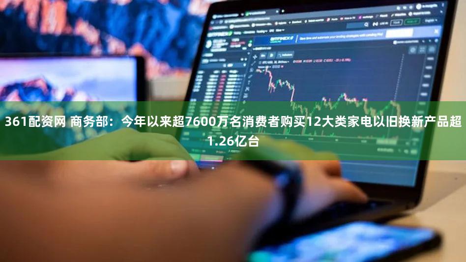 361配资网 商务部：今年以来超7600万名消费者购买12大类家电以旧换新产品超1.26亿台