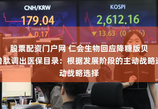 股票配资门户网 仁会生物回应降糖版贝那鲁肽调出医保目录：根据发展阶段的主动战略选择