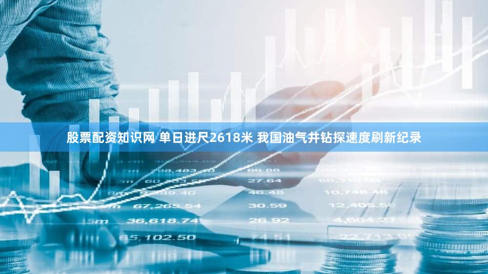 股票配资知识网 单日进尺2618米 我国油气井钻探速度刷新纪录