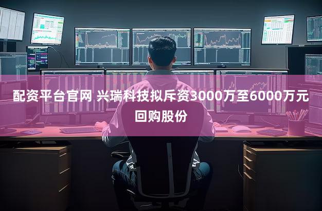配资平台官网 兴瑞科技拟斥资3000万至6000万元回购股份