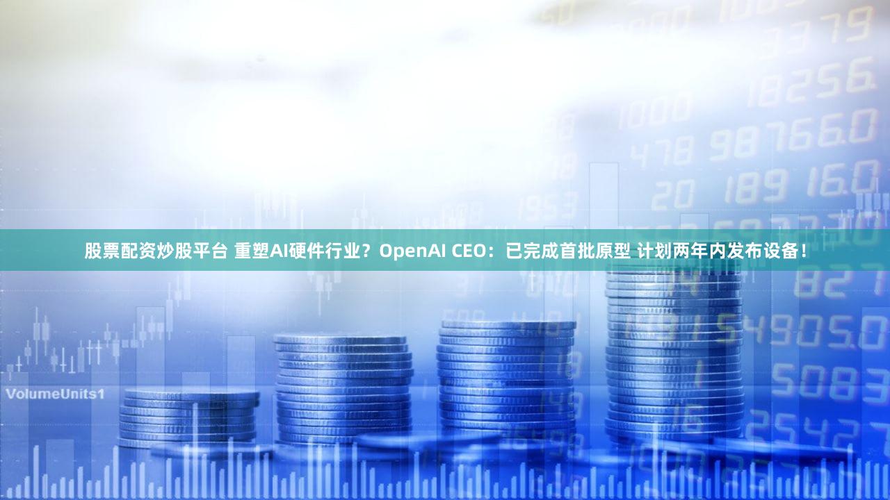 股票配资炒股平台 重塑AI硬件行业？OpenAI CEO：已完成首批原型 计划两年内发布设备！