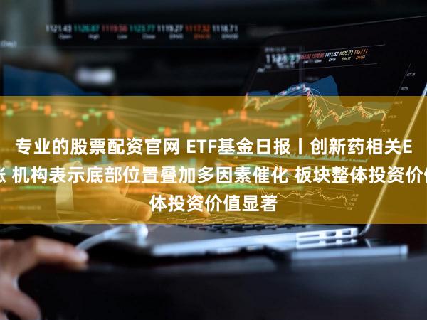 专业的股票配资官网 ETF基金日报丨创新药相关ETF领涨 机构表示底部位置叠加多因素催化 板块整体投资价值显著