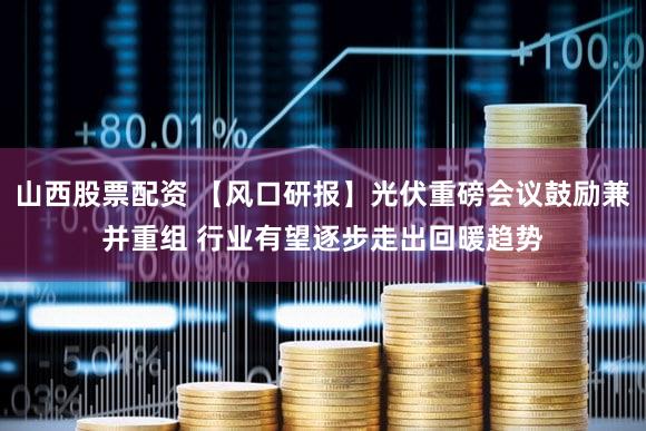 山西股票配资 【风口研报】光伏重磅会议鼓励兼并重组 行业有望逐步走出回暖趋势