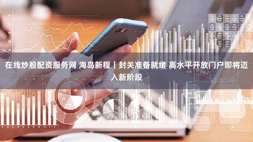 在线炒股配资服务网 海岛新程｜封关准备就绪 高水平开放门户即将迈入新阶段
