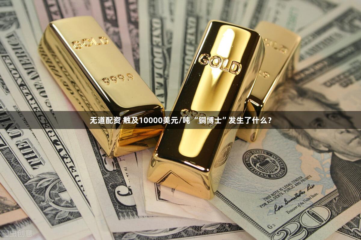 无道配资 触及10000美元/吨 “铜博士”发生了什么？