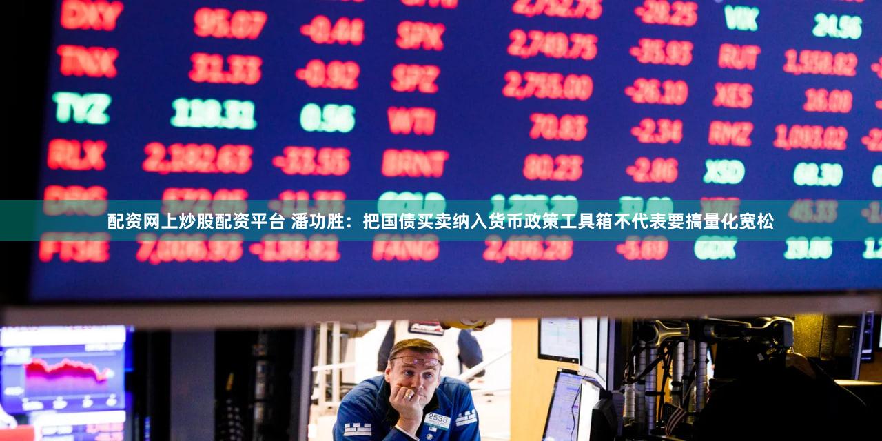 配资网上炒股配资平台 潘功胜：把国债买卖纳入货币政策工具箱不代表要搞量化宽松