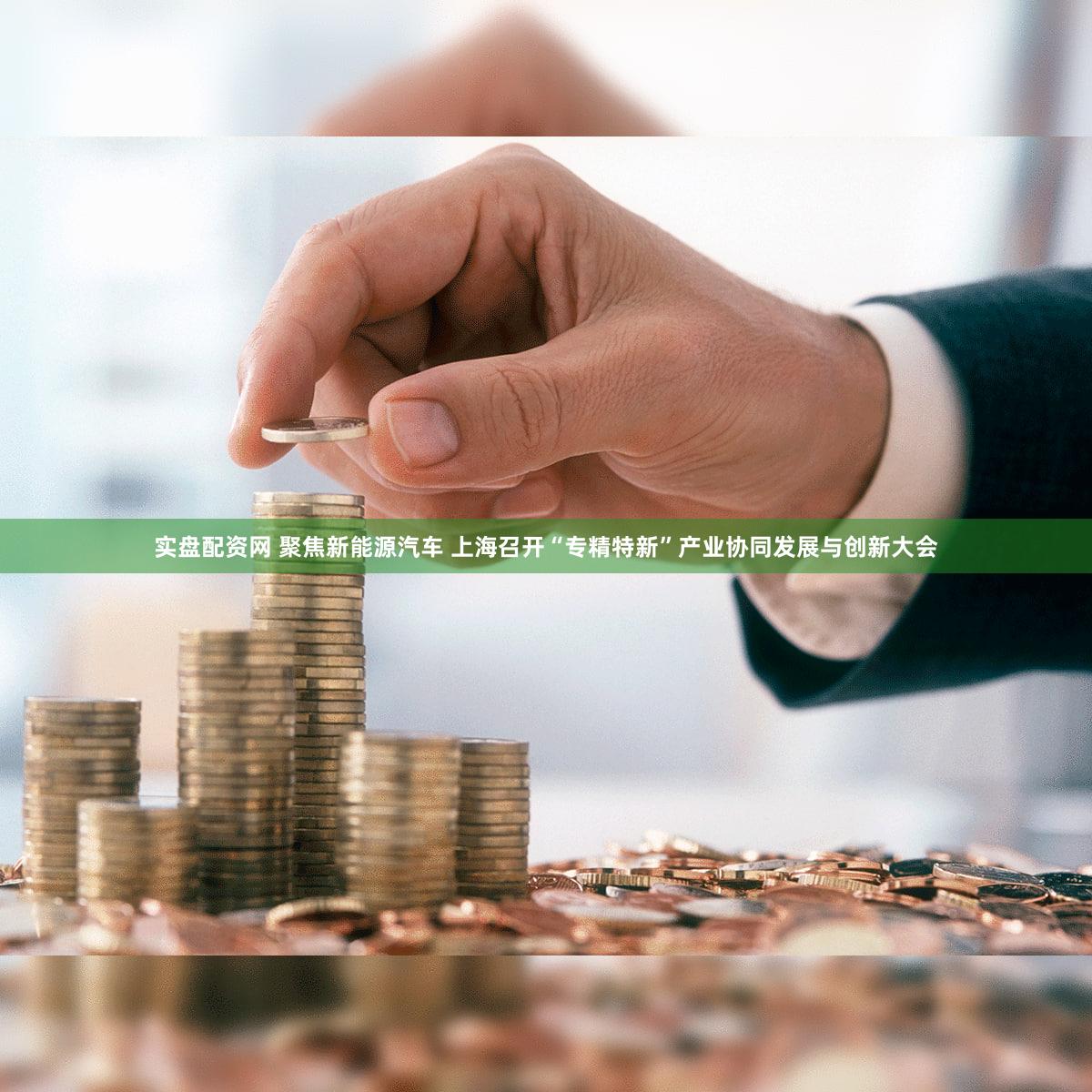实盘配资网 聚焦新能源汽车 上海召开“专精特新”产业协同发展与创新大会