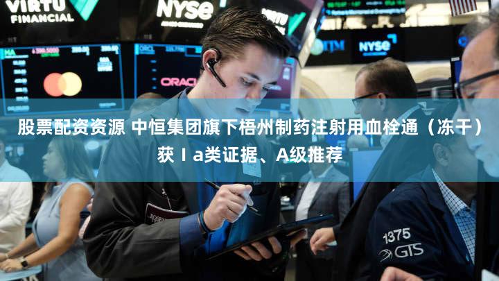 股票配资资源 中恒集团旗下梧州制药注射用血栓通（冻干）获Ⅰa类证据、A级推荐