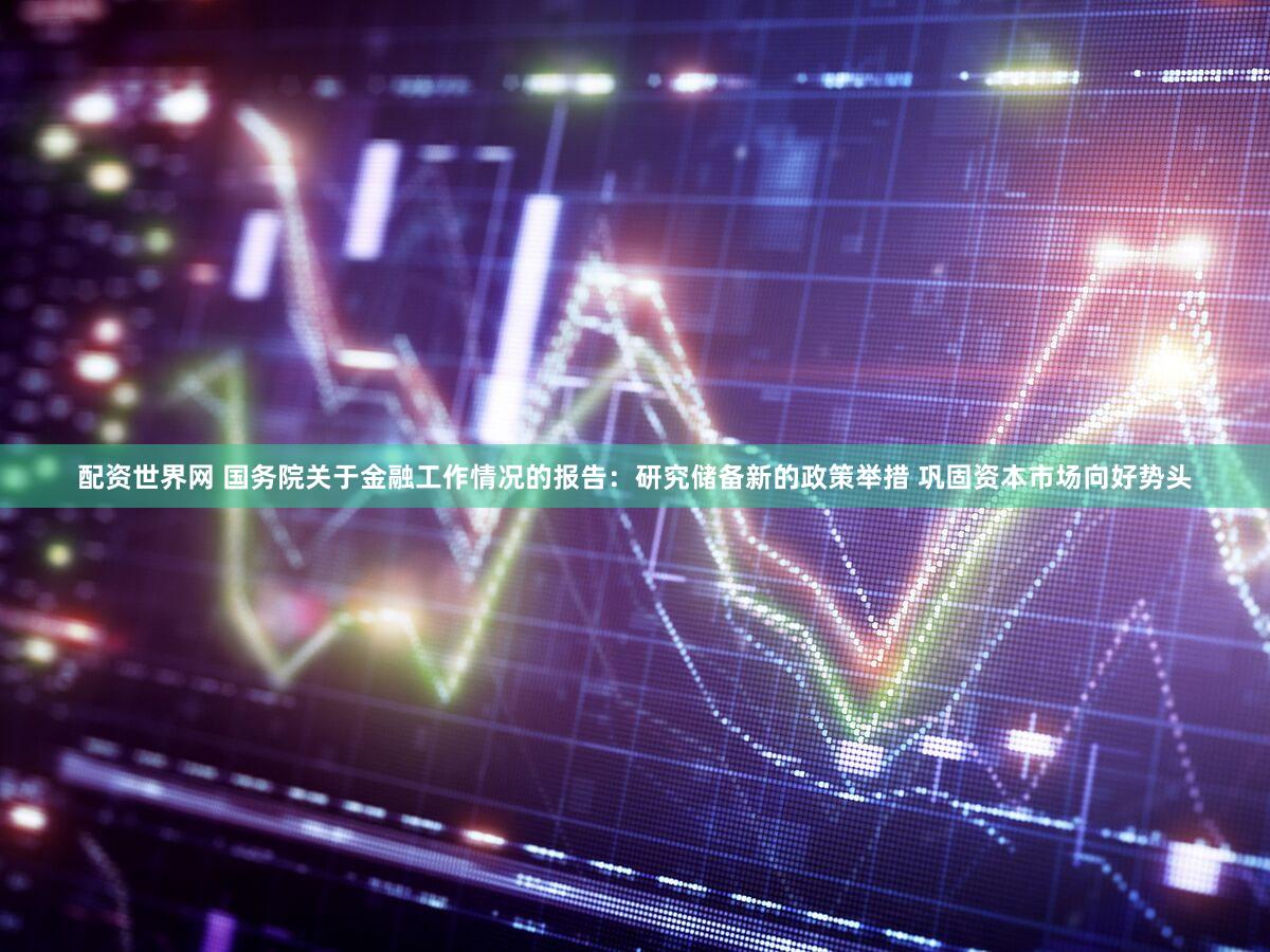 配资世界网 国务院关于金融工作情况的报告：研究储备新的政策举措 巩固资本市场向好势头