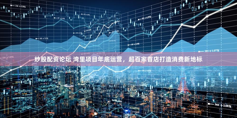 炒股配资论坛 湾里项目年底运营，超百家首店打造消费新地标