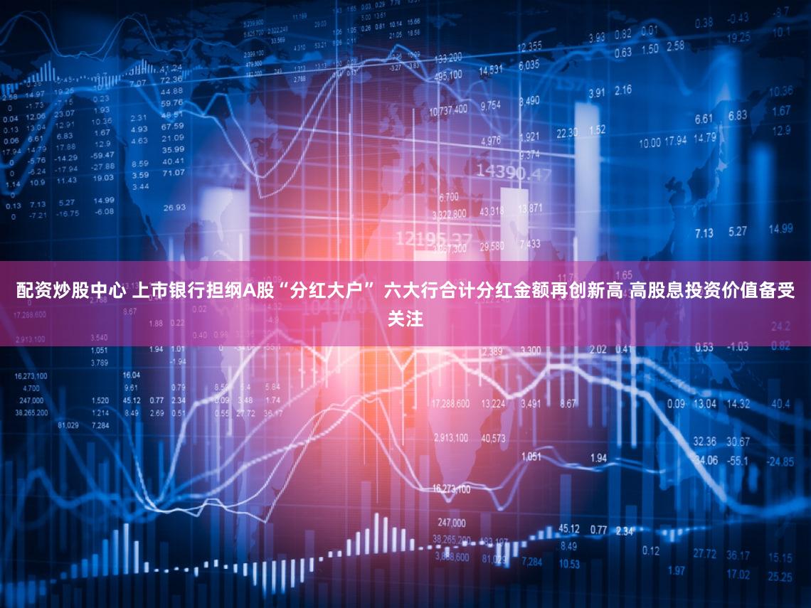 配资炒股中心 上市银行担纲A股“分红大户” 六大行合计分红金额再创新高 高股息投资价值备受关注