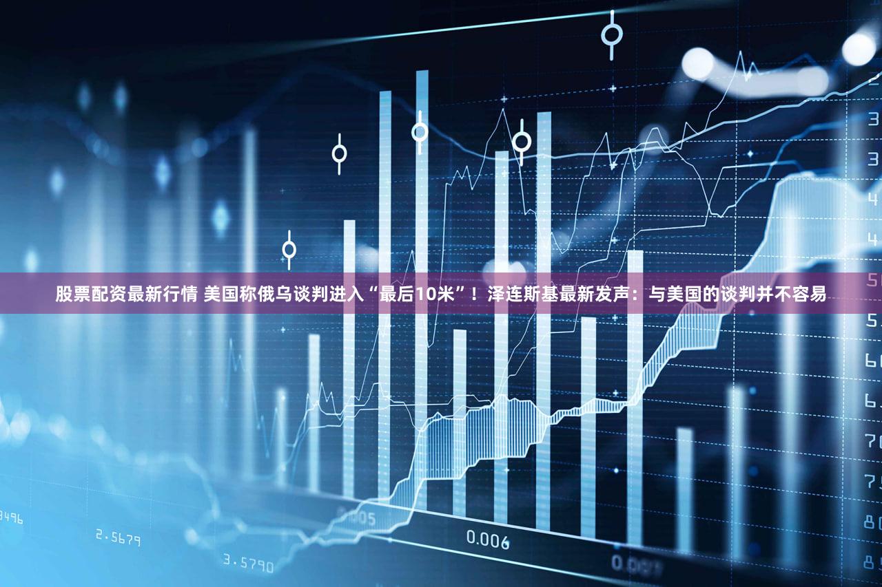 股票配资最新行情 美国称俄乌谈判进入“最后10米”！泽连斯基最新发声：与美国的谈判并不容易