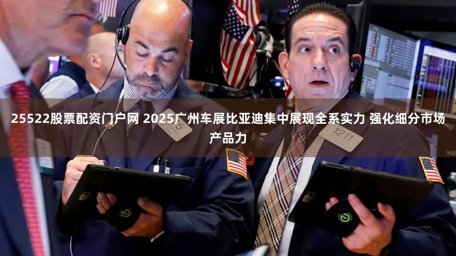 25522股票配资门户网 2025广州车展比亚迪集中展现全系实力 强化细分市场产品力