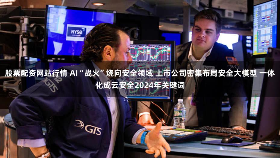 股票配资网站行情 AI“战火”烧向安全领域 上市公司密集布局安全大模型 一体化成云安全2024年关键词