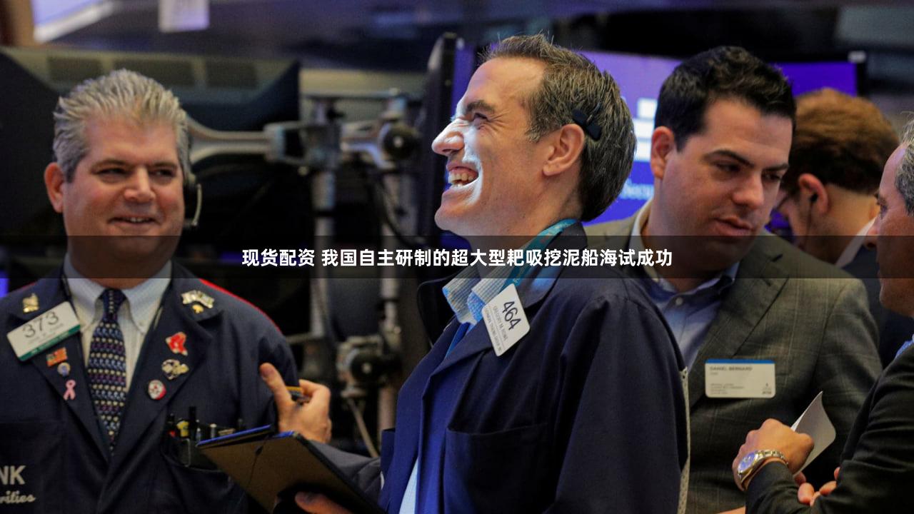 现货配资 我国自主研制的超大型耙吸挖泥船海试成功