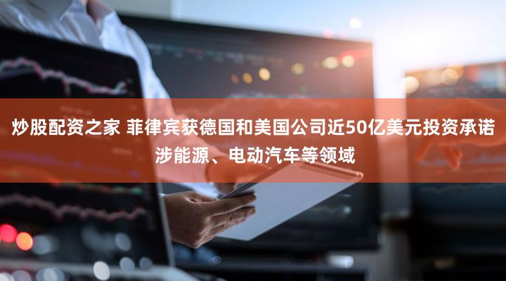 炒股配资之家 菲律宾获德国和美国公司近50亿美元投资承诺 涉能源、电动汽车等领域