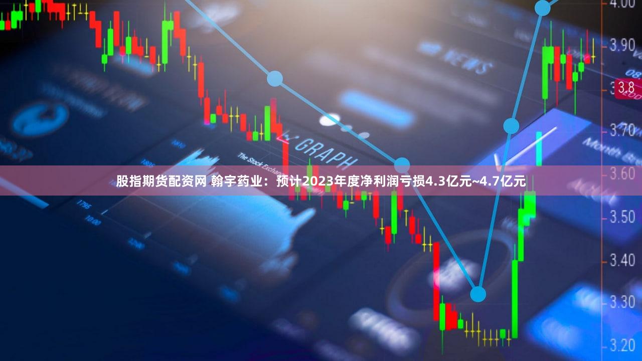 股指期货配资网 翰宇药业：预计2023年度净利润亏损4.3亿元~4.7亿元