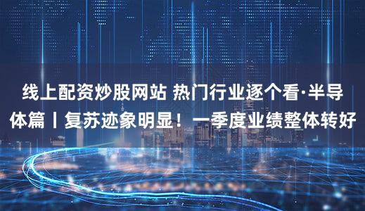 线上配资炒股网站 热门行业逐个看·半导体篇丨复苏迹象明显！一季度业绩整体转好