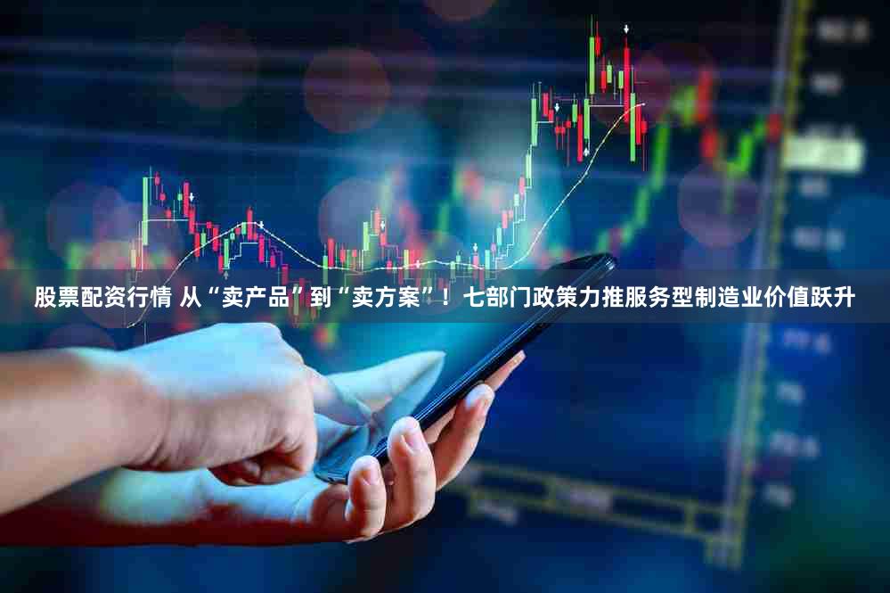 股票配资行情 从“卖产品”到“卖方案”！七部门政策力推服务型制造业价值跃升