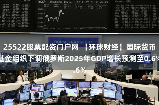 25522股票配资门户网 【环球财经】国际货币基金组织下调俄罗斯2025年GDP增长预测至0.6%