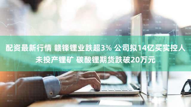 配资最新行情 赣锋锂业跌超3% 公司拟14亿买实控人未投产锂矿 碳酸锂期货跌破20万元