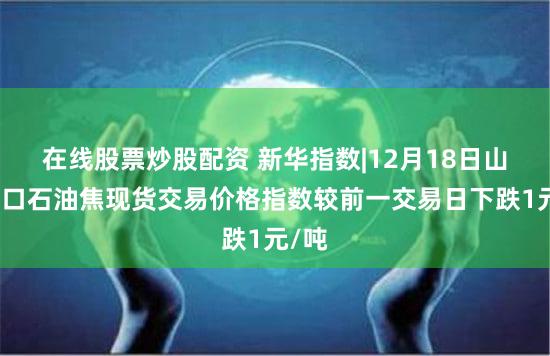 在线股票炒股配资 新华指数|12月18日山东港口石油焦现货交易价格指数较前一交易日下跌1元/吨